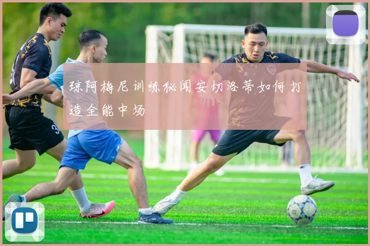 琼阿梅尼训练秘闻安切洛蒂如何打造全能中场