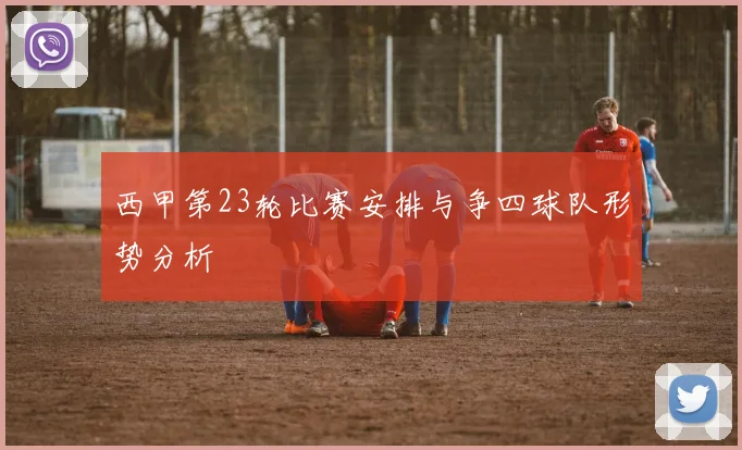 西甲第23轮比赛安排与争四球队形势分析