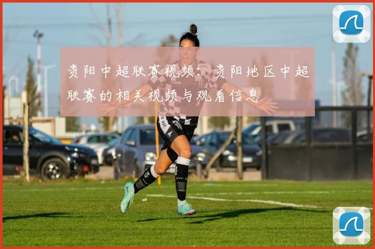 贵阳中超联赛视频:贵阳地区中超联赛的相关视频与观看信息