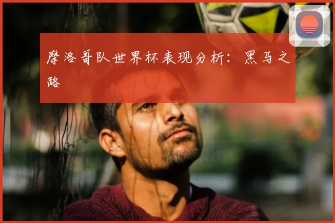摩洛哥队世界杯表现分析:黑马之路
